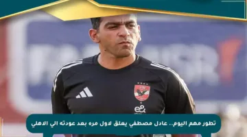 تطور مهم اليوم.. عادل مصطفى يعلق لأول مرة بعد عودته إلى الأهلي